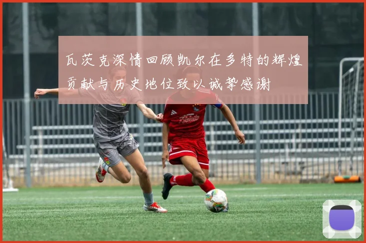瓦茨克深情回顾凯尔在多特的辉煌贡献与历史地位致以诚挚感谢