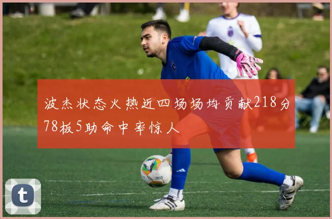 波杰状态火热近四场场均贡献218分78板5助命中率惊人
