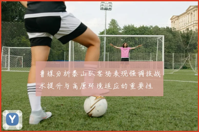 鲁媒分析泰山队客场表现强调技战术提升与高原环境适应的重要性