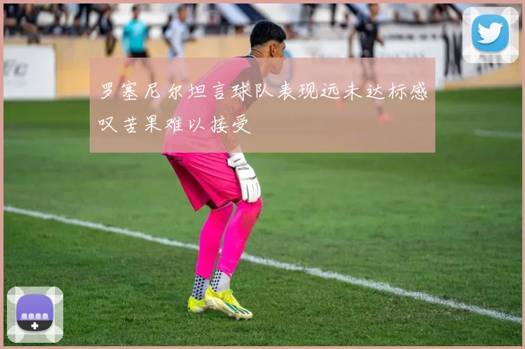 罗塞尼尔坦言球队表现远未达标感叹苦果难以接受