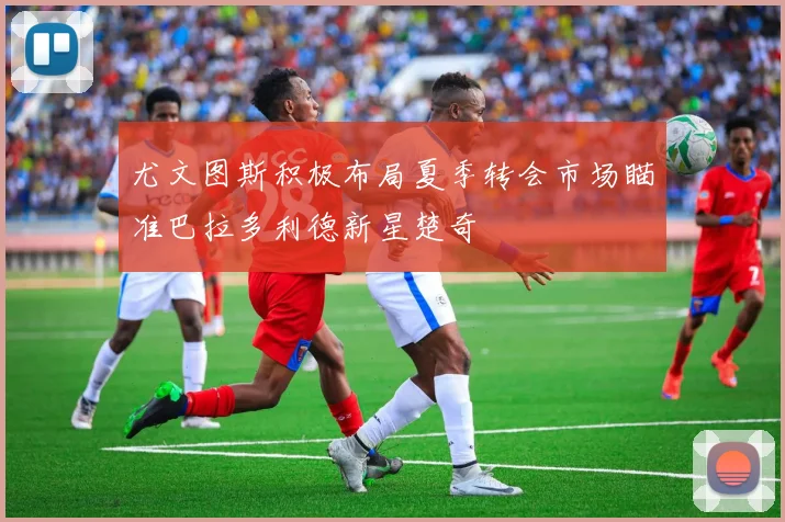 尤文图斯积极布局夏季转会市场瞄准巴拉多利德新星楚奇
