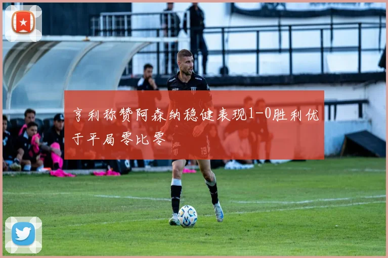 亨利称赞阿森纳稳健表现1-0胜利优于平局零比零