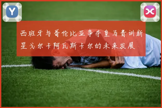 西班牙与哥伦比亚争夺皇马青训新星戈尔卡阿瓦斯卡尔的未来发展