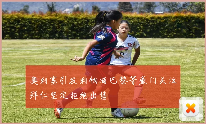 奥利塞引发利物浦巴黎等豪门关注拜仁坚定拒绝出售