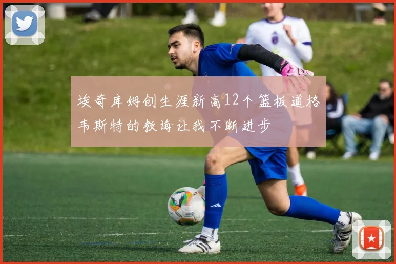 埃奇库姆创生涯新高12个篮板道格韦斯特的教诲让我不断进步