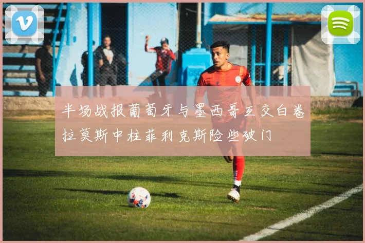半场战报葡萄牙与墨西哥互交白卷拉莫斯中柱菲利克斯险些破门