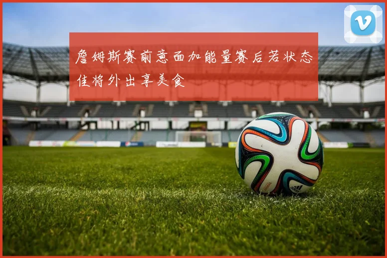 詹姆斯赛前意面加能量赛后若状态佳将外出享美食