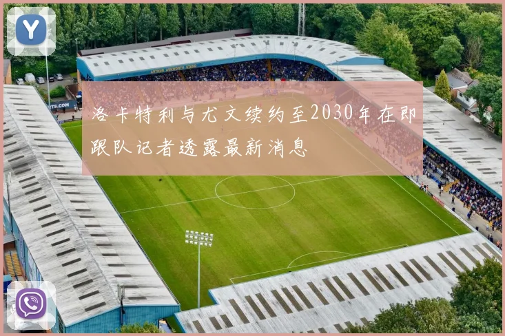 洛卡特利与尤文续约至2030年在即跟队记者透露最新消息