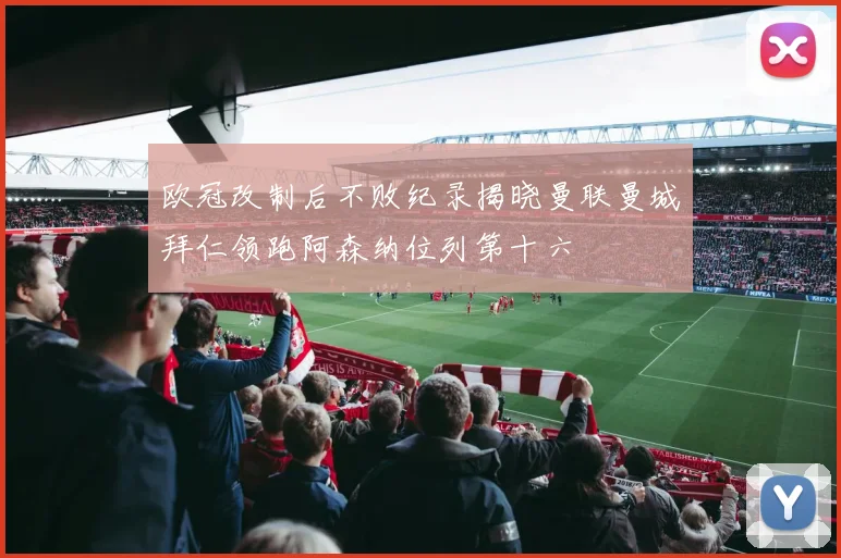 欧冠改制后不败纪录揭晓曼联曼城拜仁领跑阿森纳位列第十六