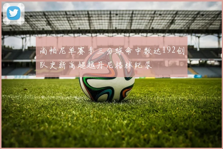 尚帕尼单赛季三分球命中数达192创队史新高超越丹尼格林纪录