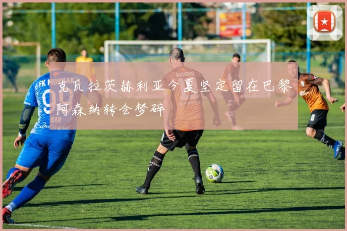 克瓦拉茨赫利亚今夏坚定留在巴黎阿森纳转会梦碎