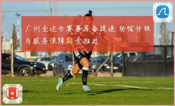 广州全运会赛事筹备提速 场馆升级与服务保障同步推进